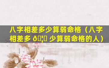 八字相差多少算弱命格（八字相差多 🦄 少算弱命格的人）
